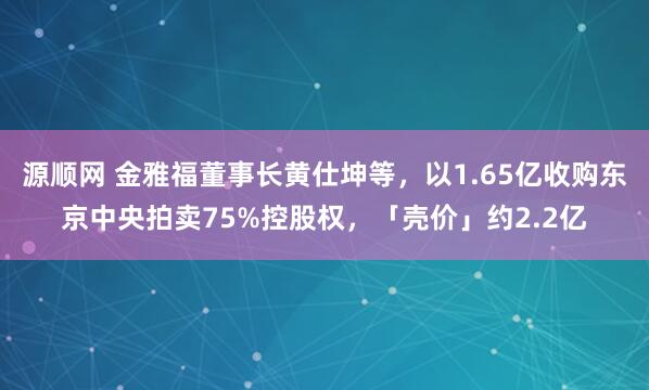 源顺网 金雅福董事长黄仕坤等，以1.65亿收购东京中央拍卖75%控股权，「壳价」约2.2亿