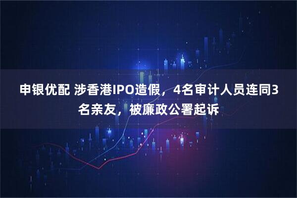 申银优配 涉香港IPO造假，4名审计人员连同3名亲友，被廉政公署起诉