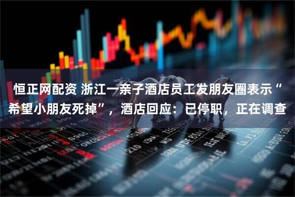 恒正网配资 浙江一亲子酒店员工发朋友圈表示“希望小朋友死掉”，酒店回应：已停职，正在调查