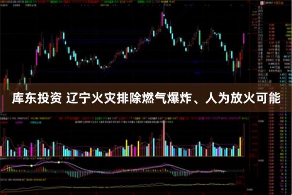 库东投资 辽宁火灾排除燃气爆炸、人为放火可能