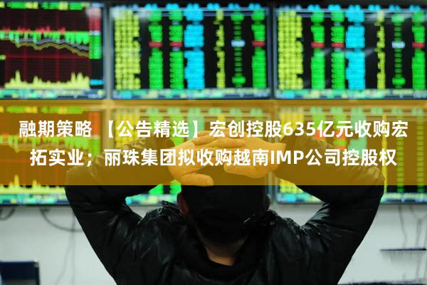 融期策略 【公告精选】宏创控股635亿元收购宏拓实业；丽珠集团拟收购越南IMP公司控股权
