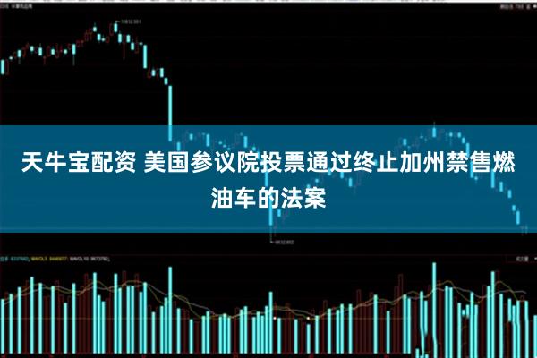 天牛宝配资 美国参议院投票通过终止加州禁售燃油车的法案