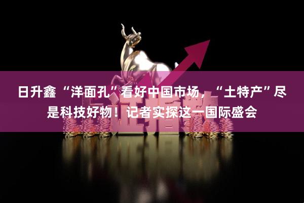 日升鑫 “洋面孔”看好中国市场，“土特产”尽是科技好物！记者实探这一国际盛会