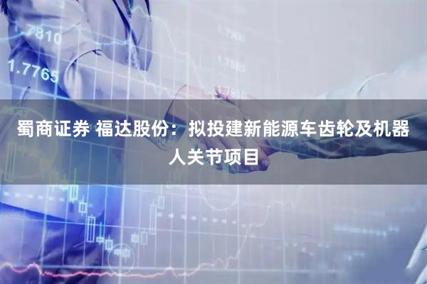 蜀商证券 福达股份：拟投建新能源车齿轮及机器人关节项目