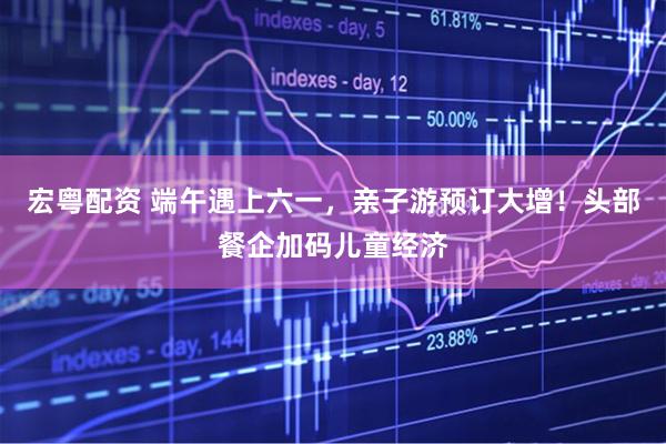 宏粤配资 端午遇上六一，亲子游预订大增！头部餐企加码儿童经济