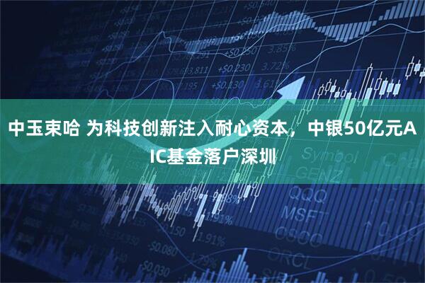 中玉束哈 为科技创新注入耐心资本，中银50亿元AIC基金落户深圳