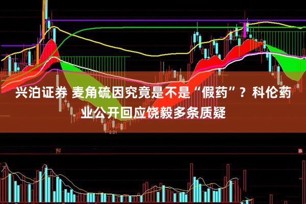 兴泊证券 麦角硫因究竟是不是“假药”？科伦药业公开回应饶毅多条质疑