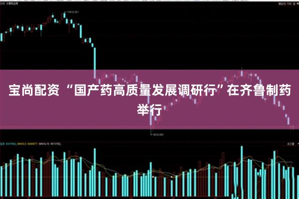 宝尚配资 “国产药高质量发展调研行”在齐鲁制药举行