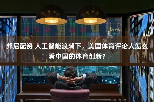 邦尼配资 人工智能浪潮下，美国体育评论人怎么看中国的体育创新？
