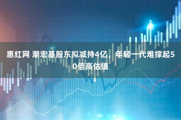 惠红网 潮宏基股东拟减持4亿，年轻一代难撑起50倍高估值