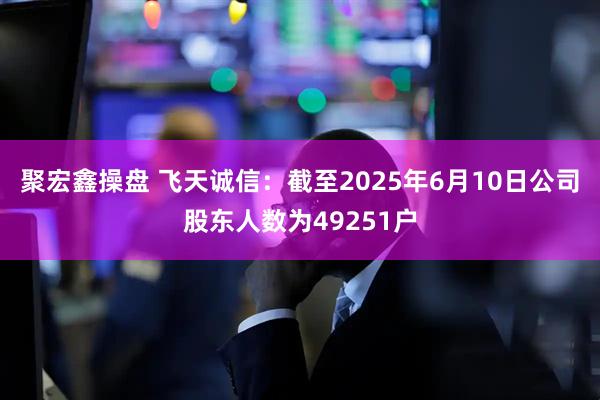 聚宏鑫操盘 飞天诚信：截至2025年6月10日公司股东人数为49251户