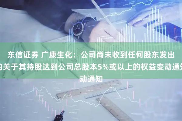 东信证券 广康生化：公司尚未收到任何股东发出的关于其持股达到公司总股本5%或以上的权益变动通知