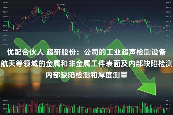 优配合伙人 超研股份：公司的工业超声检测设备应用于航空航天等领域的金属和非金属工件表面及内部缺陷检测和厚度测量