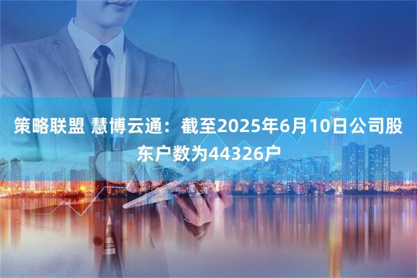 策略联盟 慧博云通：截至2025年6月10日公司股东户数为44326户