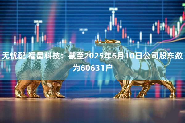 无忧配 福晶科技：截至2025年6月10日公司股东数为60631户