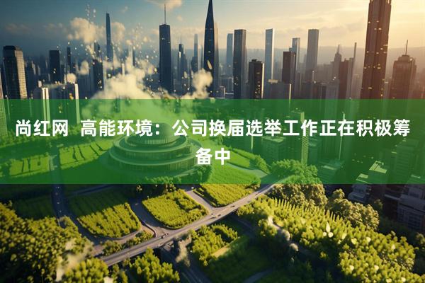 尚红网  高能环境：公司换届选举工作正在积极筹备中