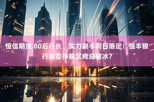 恒信期货 80后行长、实力副手同日落定！恒丰银行能否挣脱沉疴迎破冰？