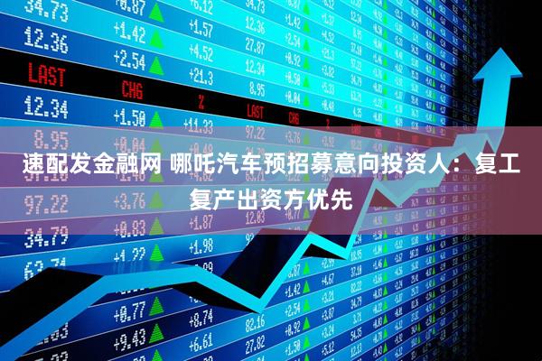 速配发金融网 哪吒汽车预招募意向投资人：复工复产出资方优先