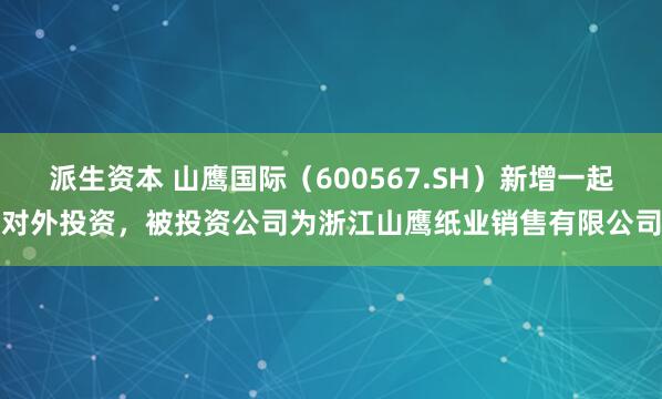 派生资本 山鹰国际（600567.SH）新增一起对外投资，被投资公司为浙江山鹰纸业销售有限公司