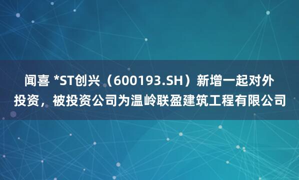 闻喜 *ST创兴（600193.SH）新增一起对外投资，被投资公司为温岭联盈建筑工程有限公司
