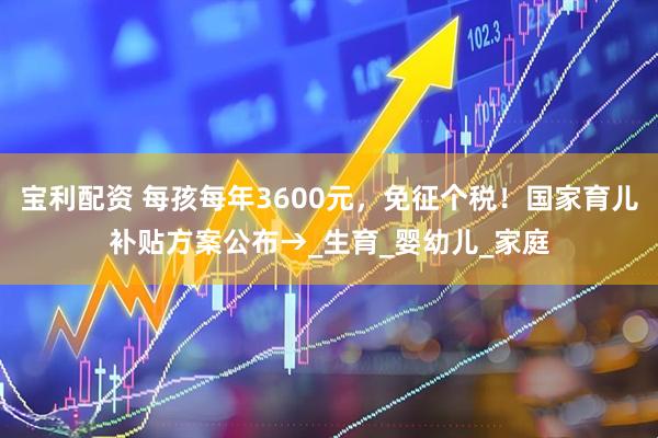 宝利配资 每孩每年3600元，免征个税！国家育儿补贴方案公布→_生育_婴幼儿_家庭