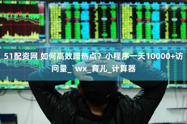 51配资网 如何高效蹭热点？小程序一天10000+访问量_`wx_育儿_计算器