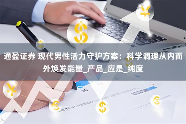 通盈证券 现代男性活力守护方案：科学调理从内而外焕发能量_产品_应是_纯度