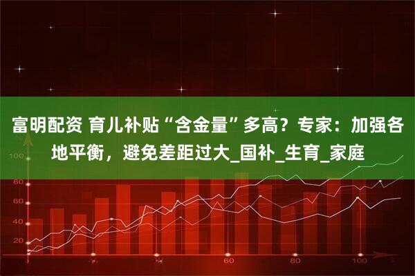 富明配资 育儿补贴“含金量”多高？专家：加强各地平衡，避免差距过大_国补_生育_家庭