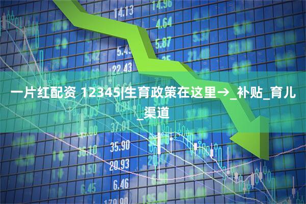 一片红配资 12345|生育政策在这里→_补贴_育儿_渠道