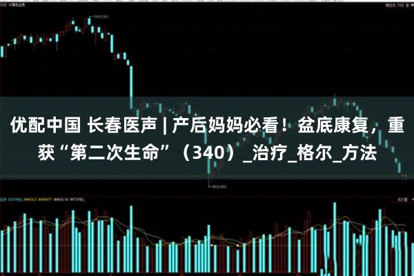优配中国 长春医声 | 产后妈妈必看！盆底康复，重获“第二次生命”（340）_治疗_格尔_方法