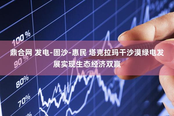 鼎合网 发电-固沙-惠民 塔克拉玛干沙漠绿电发展实现生态经济双赢