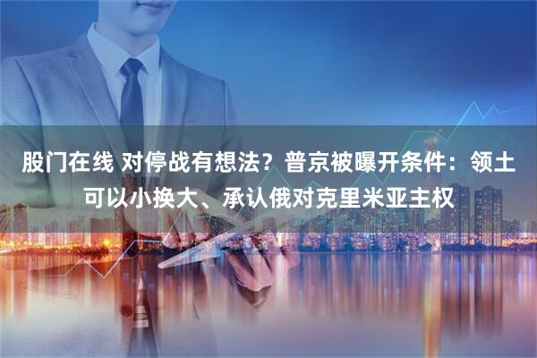 股门在线 对停战有想法？普京被曝开条件：领土可以小换大、承认俄对克里米亚主权