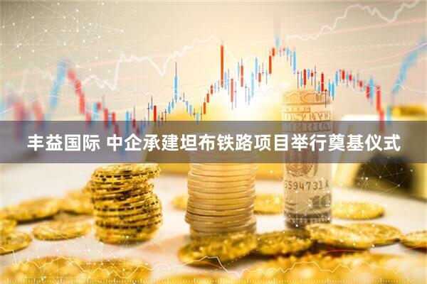 丰益国际 中企承建坦布铁路项目举行奠基仪式