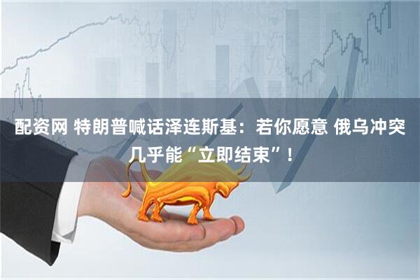 配资网 特朗普喊话泽连斯基：若你愿意 俄乌冲突几乎能“立即结束”！
