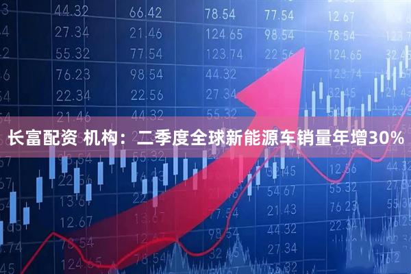 长富配资 机构：二季度全球新能源车销量年增30%