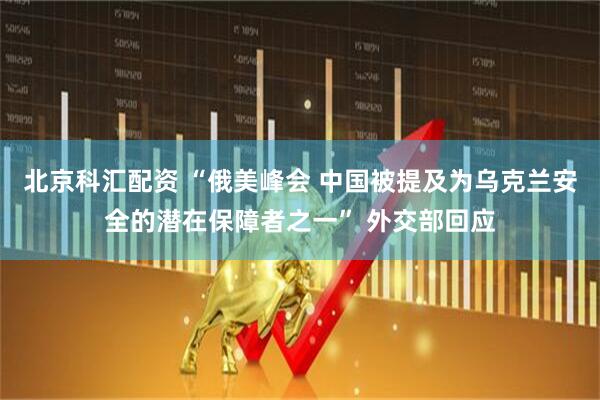 北京科汇配资 “俄美峰会 中国被提及为乌克兰安全的潜在保障者之一” 外交部回应
