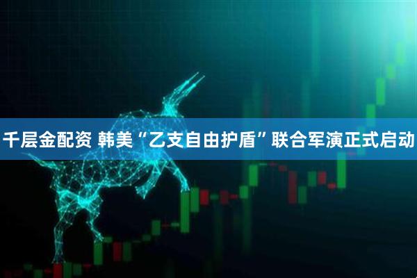 千层金配资 韩美“乙支自由护盾”联合军演正式启动