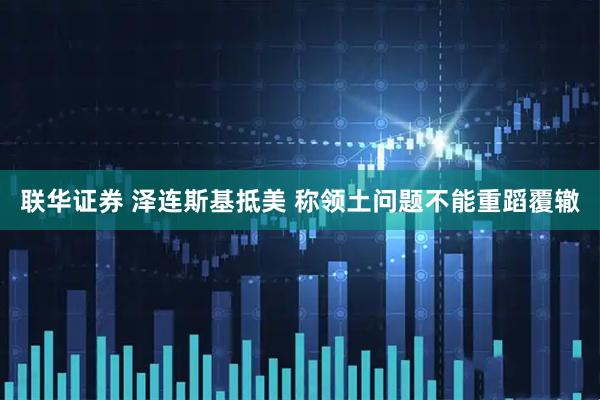联华证券 泽连斯基抵美 称领土问题不能重蹈覆辙