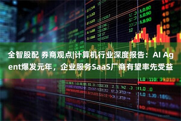 全智股配 券商观点|计算机行业深度报告：AI Agent爆发元年，企业服务SaaS厂商有望率先受益