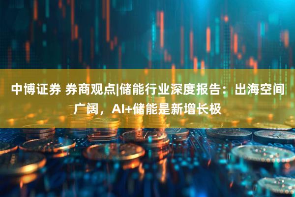 中博证券 券商观点|储能行业深度报告：出海空间广阔，AI+储能是新增长极