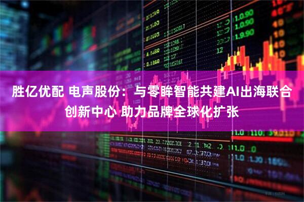 胜亿优配 电声股份：与零眸智能共建AI出海联合创新中心 助力品牌全球化扩张