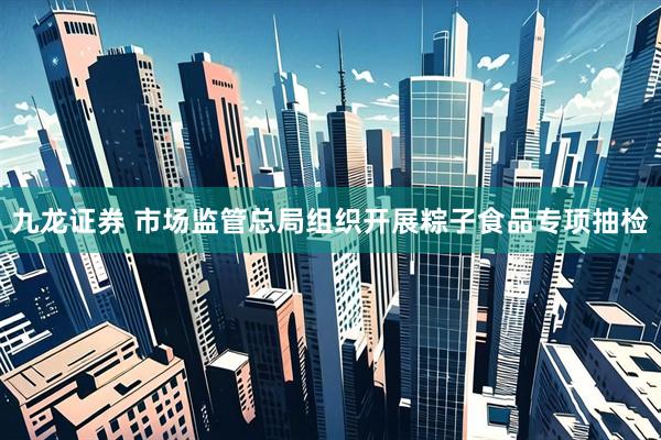 九龙证券 市场监管总局组织开展粽子食品专项抽检