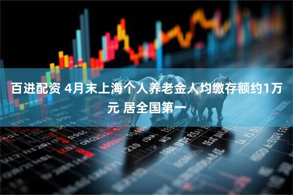 百进配资 4月末上海个人养老金人均缴存额约1万元 居全国第一