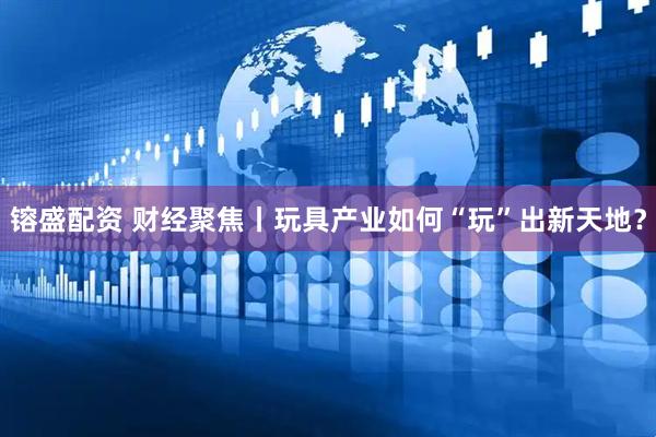 镕盛配资 财经聚焦丨玩具产业如何“玩”出新天地？