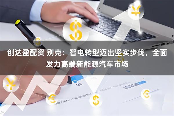 创达盈配资 别克：智电转型迈出坚实步伐，全面发力高端新能源汽车市场