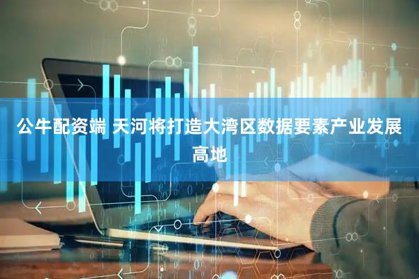 公牛配资端 天河将打造大湾区数据要素产业发展高地
