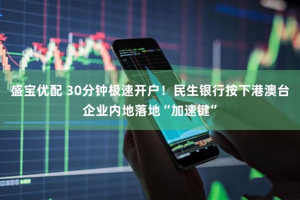 盛宝优配 30分钟极速开户！民生银行按下港澳台企业内地落地“加速键”