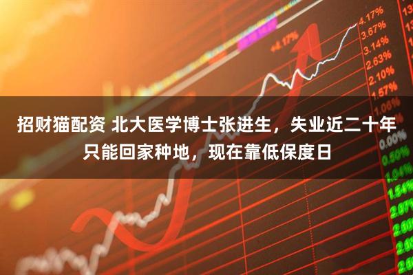 招财猫配资 北大医学博士张进生，失业近二十年只能回家种地，现在靠低保度日