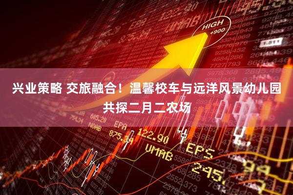 兴业策略 交旅融合！温馨校车与远洋风景幼儿园共探二月二农场