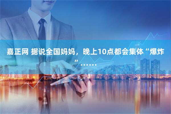 嘉正网 据说全国妈妈，晚上10点都会集体“爆炸”……